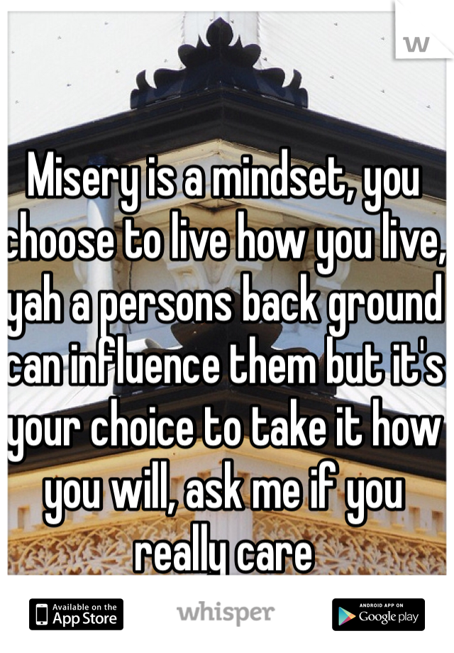 Misery is a mindset, you choose to live how you live, yah a persons back ground can influence them but it's your choice to take it how you will, ask me if you really care