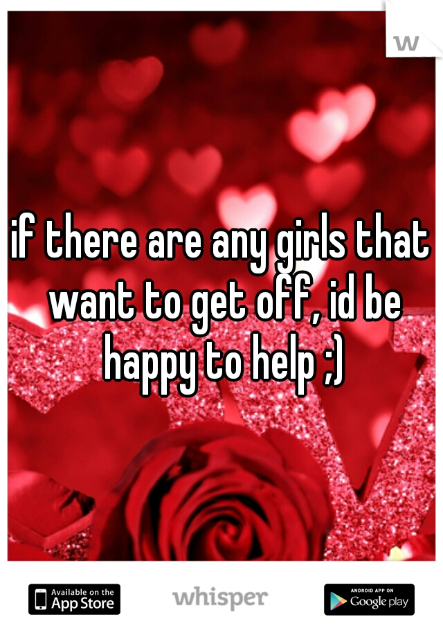 if there are any girls that want to get off, id be happy to help ;)
