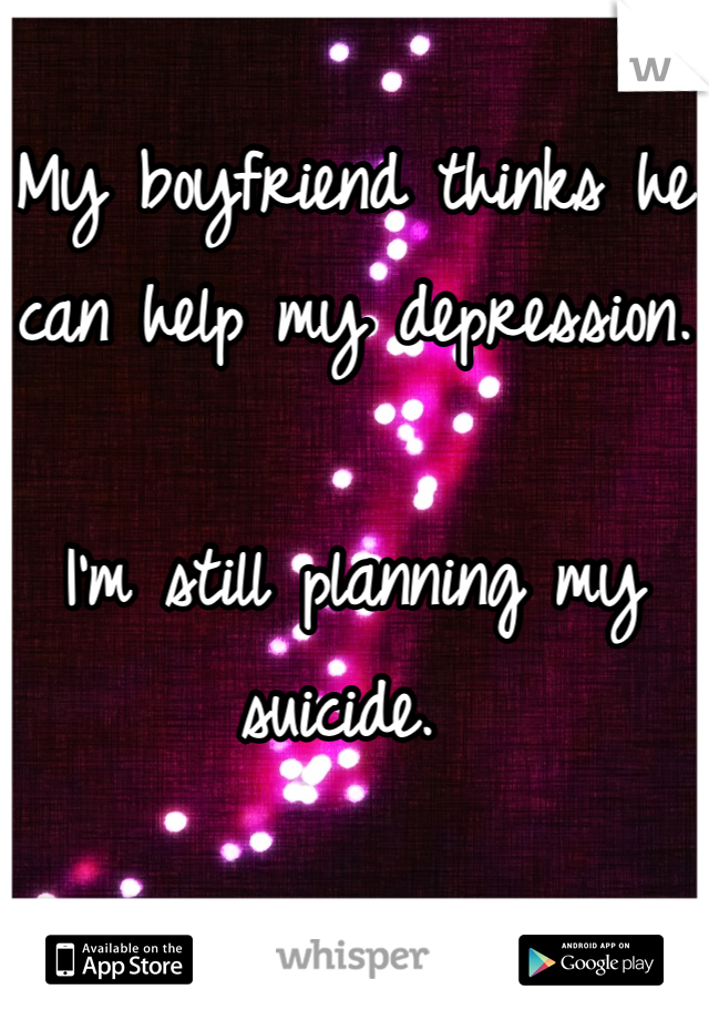 My boyfriend thinks he can help my depression.

I'm still planning my suicide. 