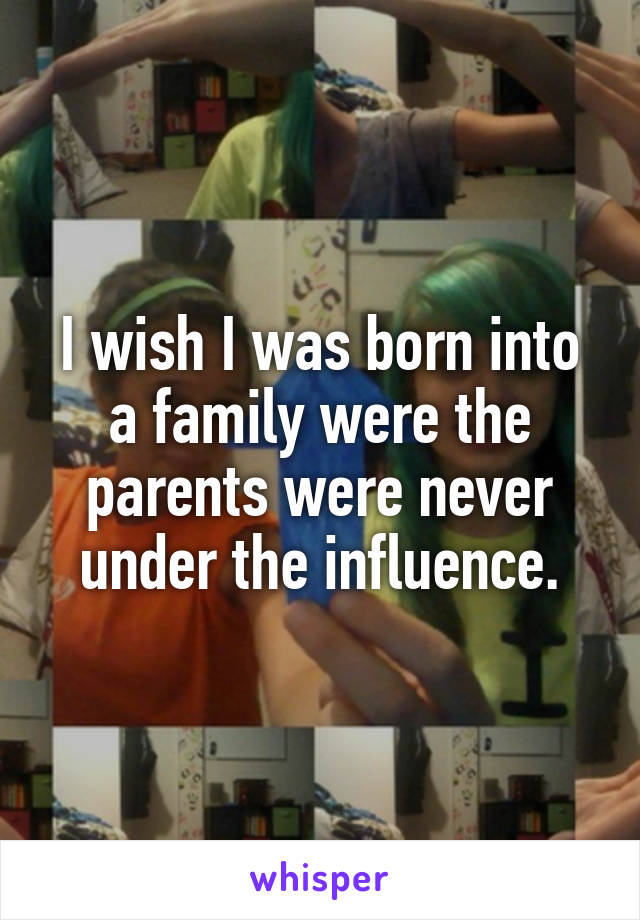 I wish I was born into a family were the parents were never under the influence.