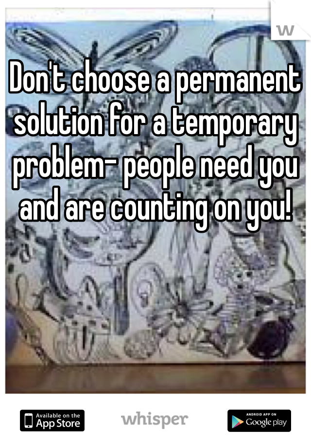 Don't choose a permanent solution for a temporary problem- people need you and are counting on you!