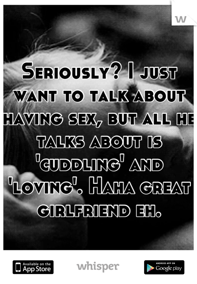 Seriously? I just want to talk about having sex, but all he talks about is 'cuddling' and 'loving'. Haha great girlfriend eh.