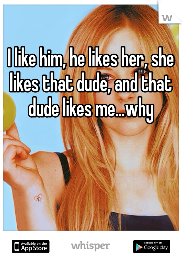 I like him, he likes her, she likes that dude, and that dude likes me...why