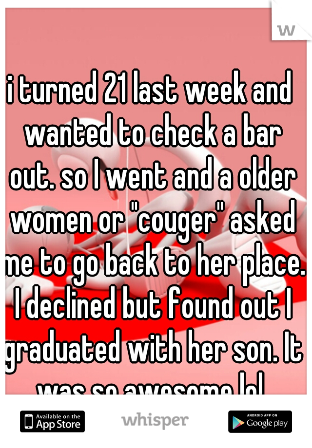 i turned 21 last week and wanted to check a bar out. so I went and a older women or "couger" asked me to go back to her place. I declined but found out I graduated with her son. It was so awesome lol 