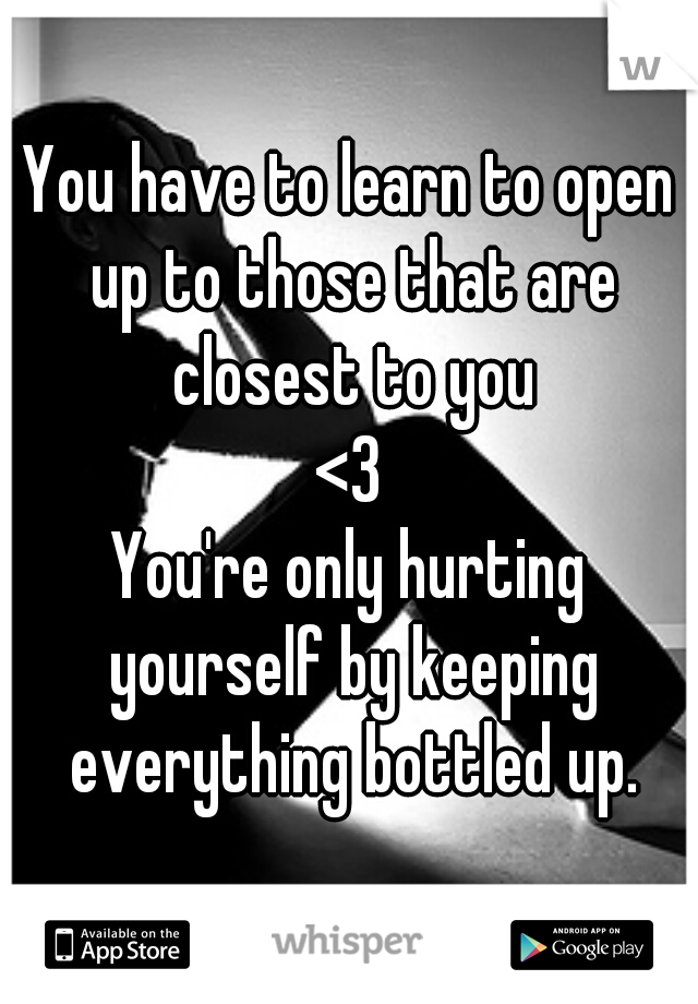 You have to learn to open up to those that are closest to you
<3
You're only hurting yourself by keeping everything bottled up.