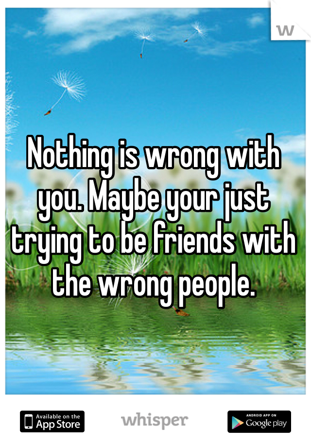 Nothing is wrong with you. Maybe your just trying to be friends with the wrong people. 