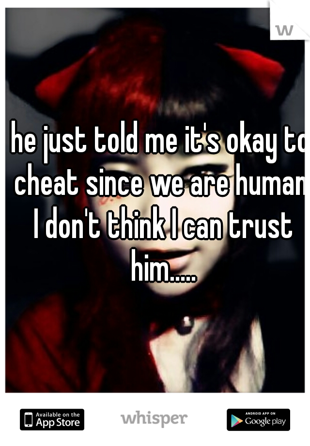 he just told me it's okay to cheat since we are human. I don't think I can trust him.....