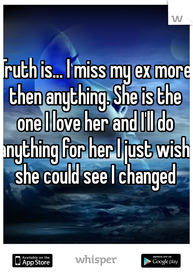 Truth is... I miss my ex more then anything. She is the one I love her and I'll do anything for her I just wish she could see I changed 