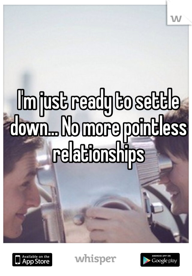 I'm just ready to settle down... No more pointless relationships