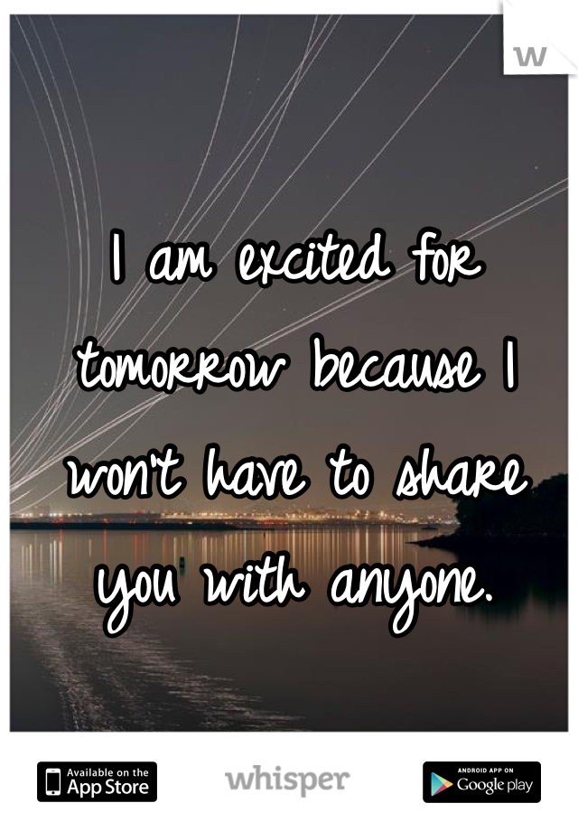 I am excited for tomorrow because I won't have to share you with anyone. 