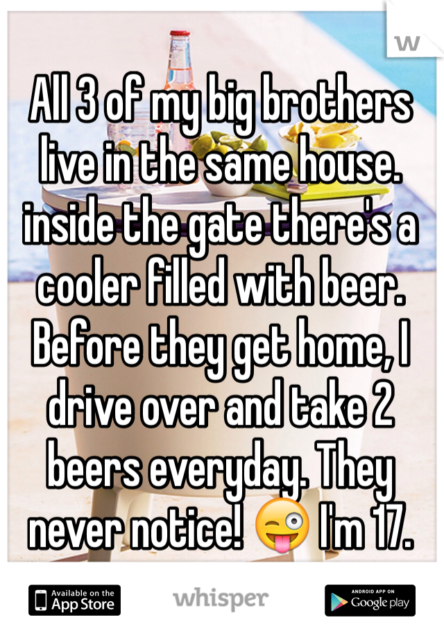 All 3 of my big brothers live in the same house. inside the gate there's a cooler filled with beer. Before they get home, I drive over and take 2 beers everyday. They never notice! 😜 I'm 17.