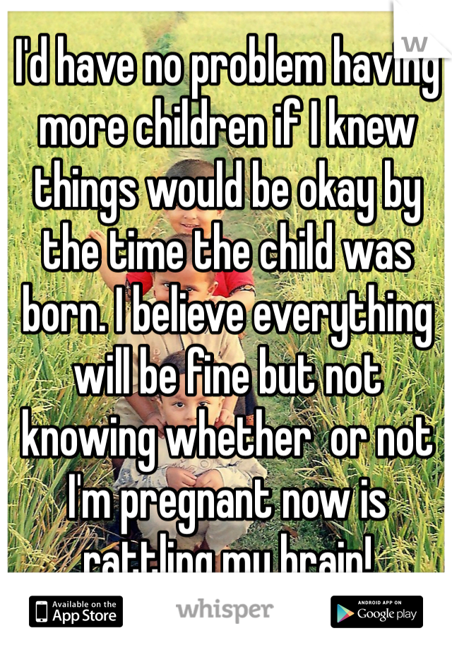I'd have no problem having more children if I knew things would be okay by the time the child was born. I believe everything will be fine but not knowing whether  or not I'm pregnant now is rattling my brain!