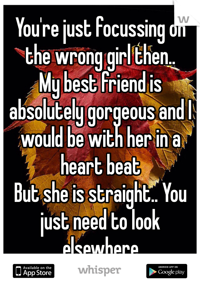 You're just focussing on the wrong girl then.. 
My best friend is absolutely gorgeous and I would be with her in a heart beat
But she is straight.. You just need to look elsewhere