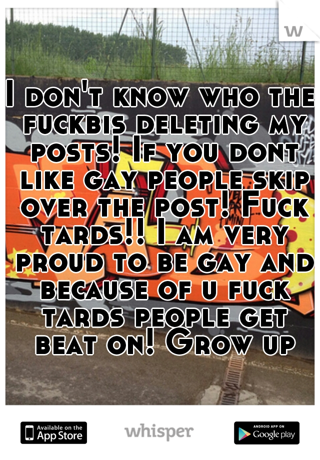 I don't know who the fuckbis deleting my posts! If you dont like gay people skip over the post! Fuck tards!! I am very proud to be gay and because of u fuck tards people get beat on! Grow up
