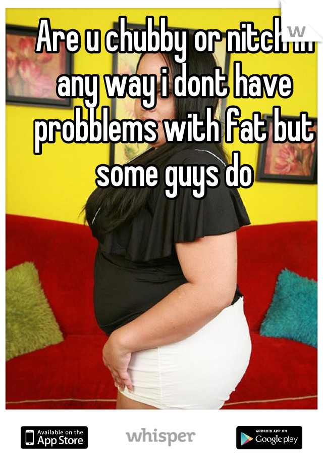 Are u chubby or nitch in any way i dont have probblems with fat but some guys do