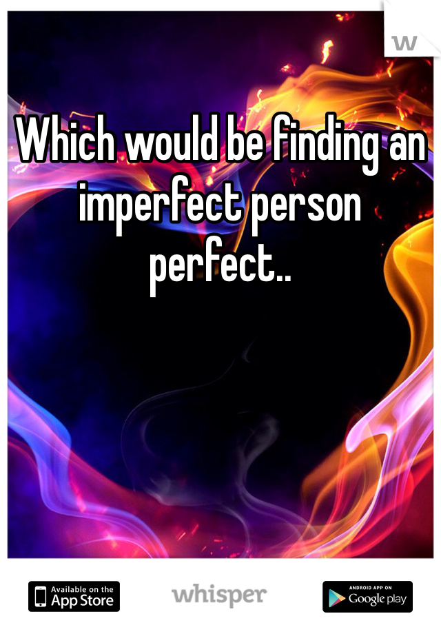 Which would be finding an imperfect person perfect..