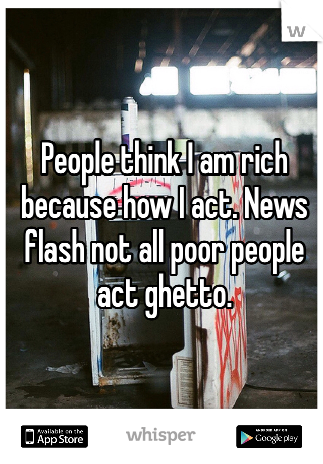 People think I am rich because how I act. News flash not all poor people act ghetto. 