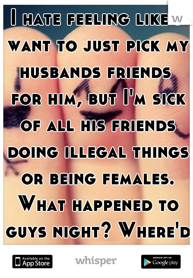 I hate feeling like I want to just pick my husbands friends  for him, but I'm sick of all his friends doing illegal things or being females. What happened to guys night? Where'd the guys go? 