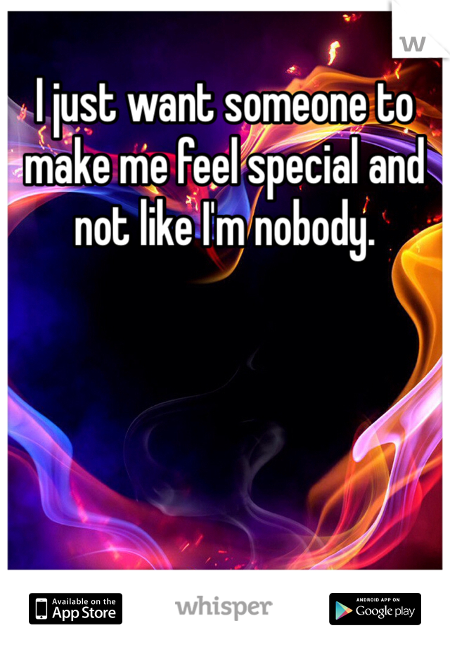 I just want someone to make me feel special and not like I'm nobody. 
