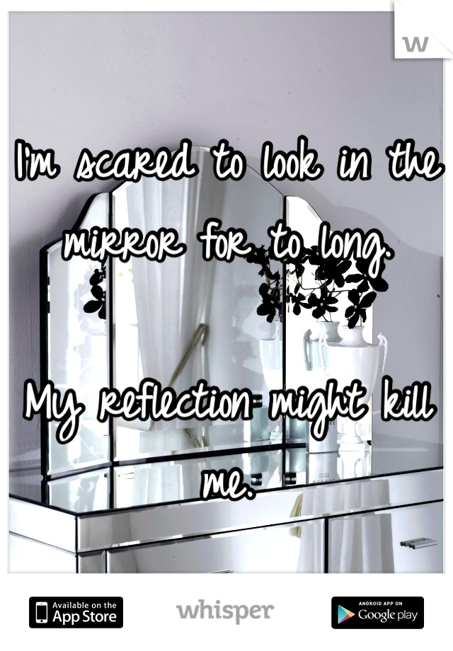 I'm scared to look in the mirror for to long.

My reflection might kill me. 