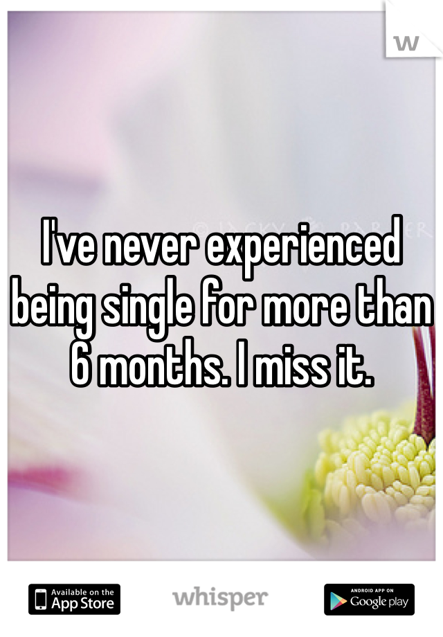 I've never experienced being single for more than 6 months. I miss it.