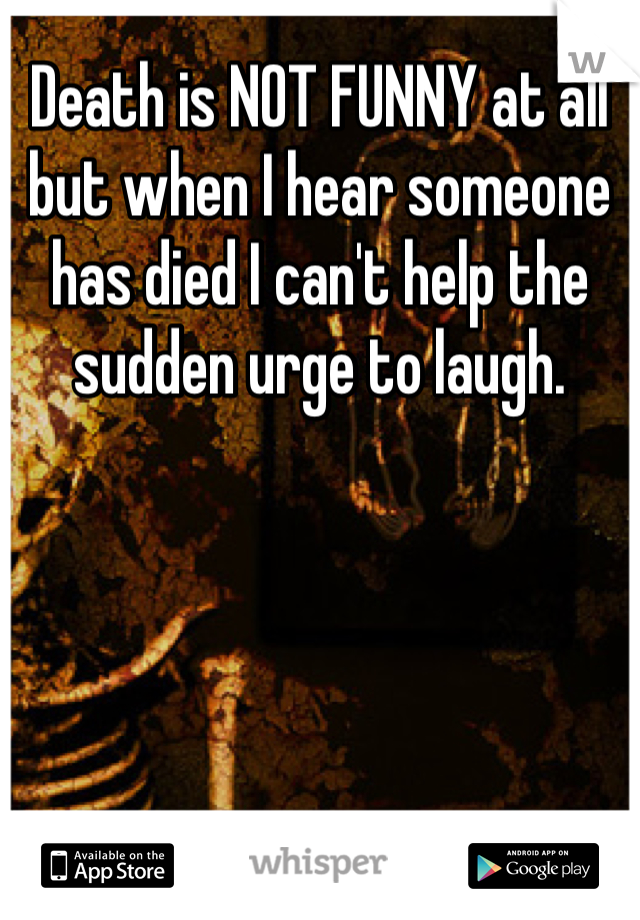 Death is NOT FUNNY at all but when I hear someone has died I can't help the sudden urge to laugh.