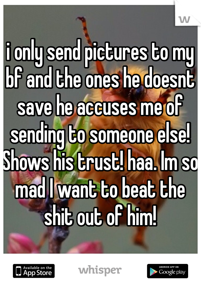 i only send pictures to my bf and the ones he doesnt save he accuses me of sending to someone else! Shows his trust! haa. Im so mad I want to beat the shit out of him!