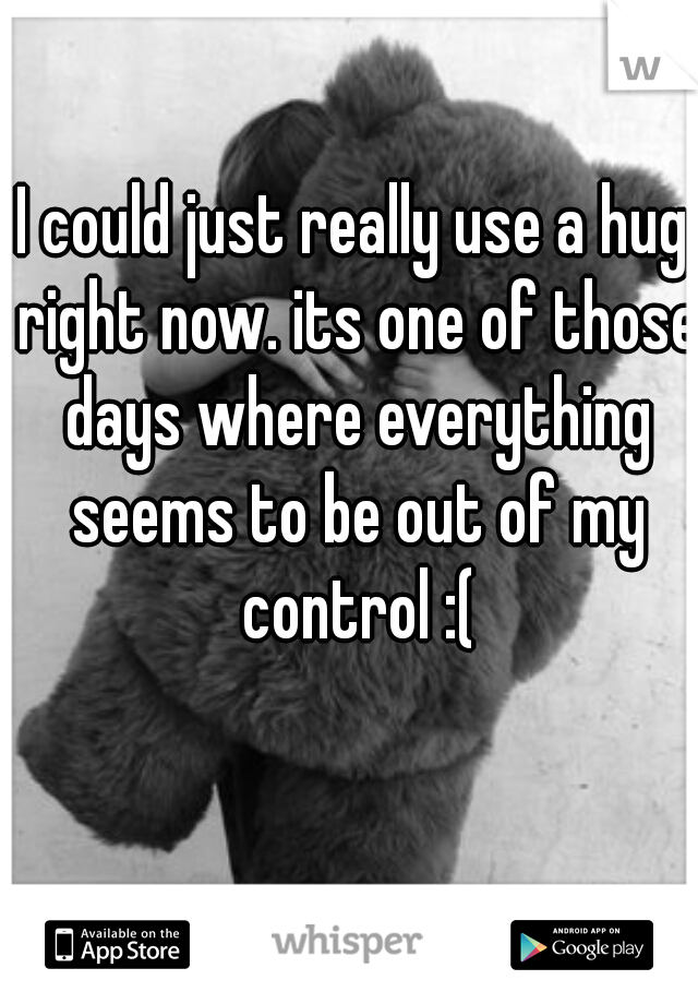 I could just really use a hug right now. its one of those days where everything seems to be out of my control :(