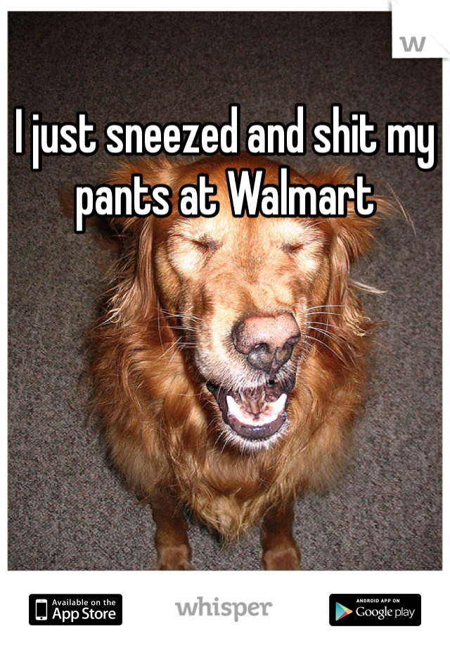 I just sneezed and shit my pants at Walmart 