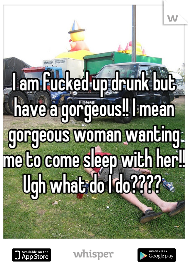 I am fucked up drunk but have a gorgeous!! I mean gorgeous woman wanting me to come sleep with her!! Ugh what do I do???? 