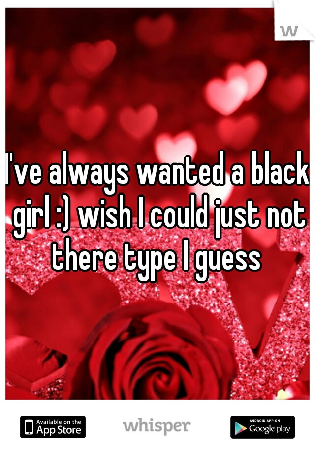 I've always wanted a black girl :) wish I could just not there type I guess 