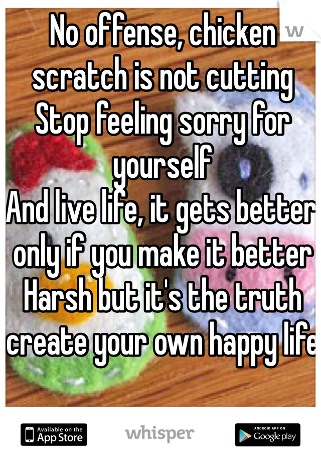 No offense, chicken scratch is not cutting
Stop feeling sorry for yourself 
And live life, it gets better only if you make it better
Harsh but it's the truth create your own happy life