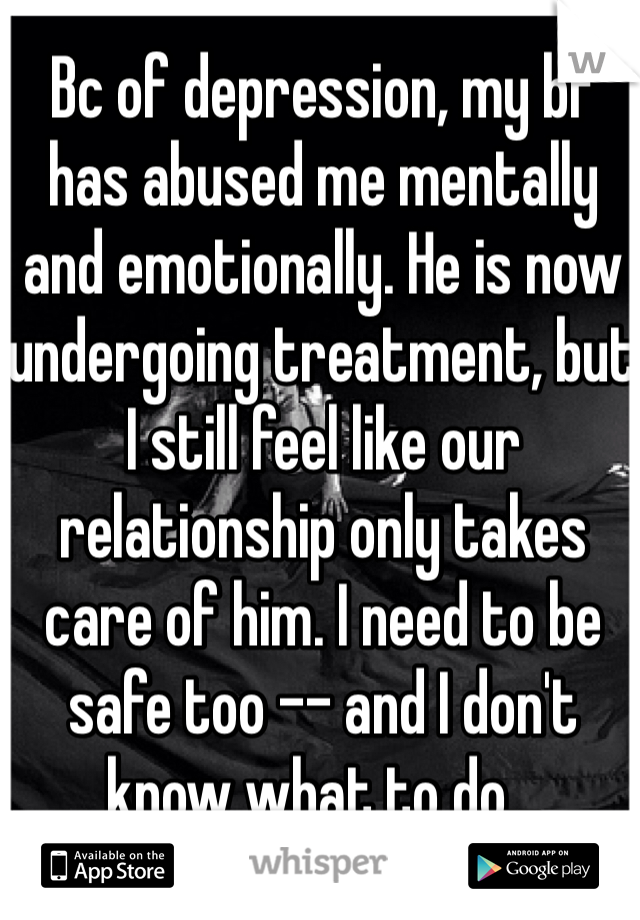 Bc of depression, my bf has abused me mentally and emotionally. He is now undergoing treatment, but I still feel like our relationship only takes care of him. I need to be safe too -- and I don't know what to do...