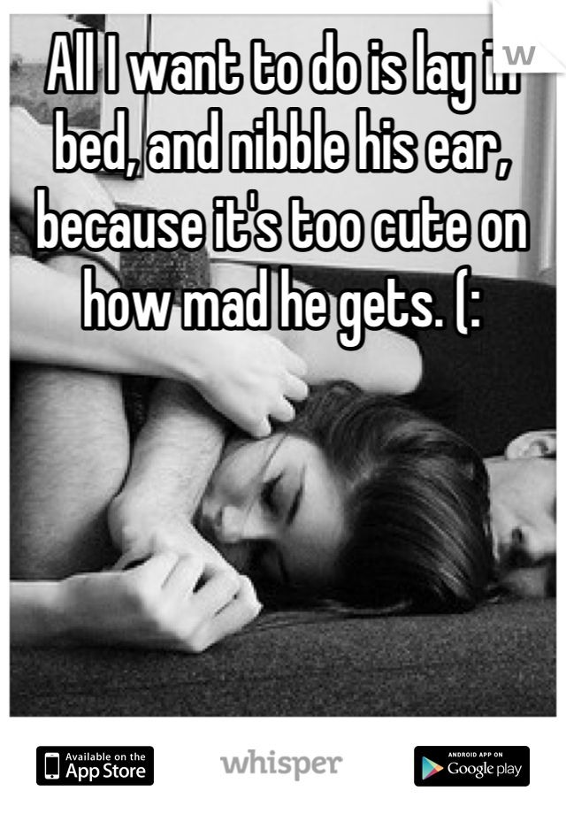 All I want to do is lay in bed, and nibble his ear, because it's too cute on how mad he gets. (: