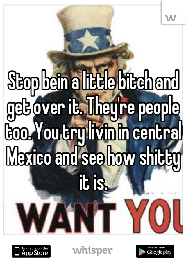 Stop bein a little bitch and get over it. They're people too. You try livin in central Mexico and see how shitty it is.