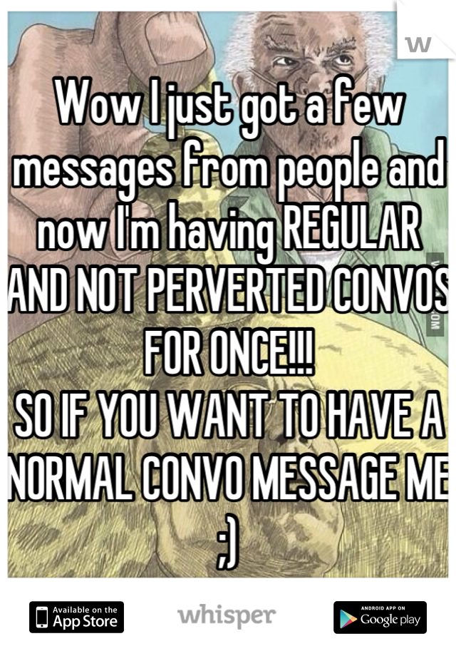 Wow I just got a few messages from people and now I'm having REGULAR AND NOT PERVERTED CONVOS FOR ONCE!!!
SO IF YOU WANT TO HAVE A NORMAL CONVO MESSAGE ME ;)