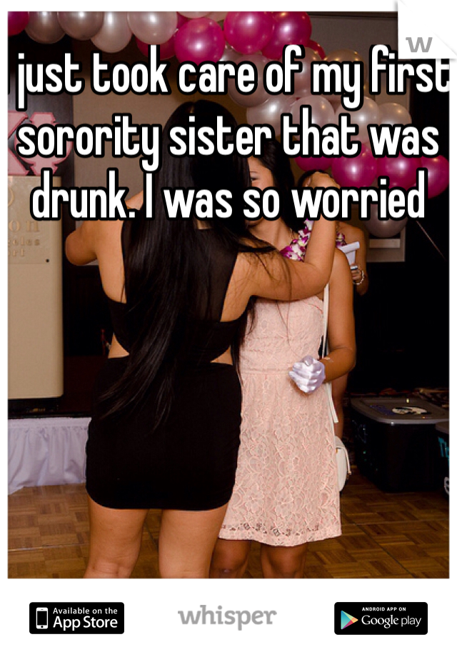 I just took care of my first sorority sister that was drunk. I was so worried 