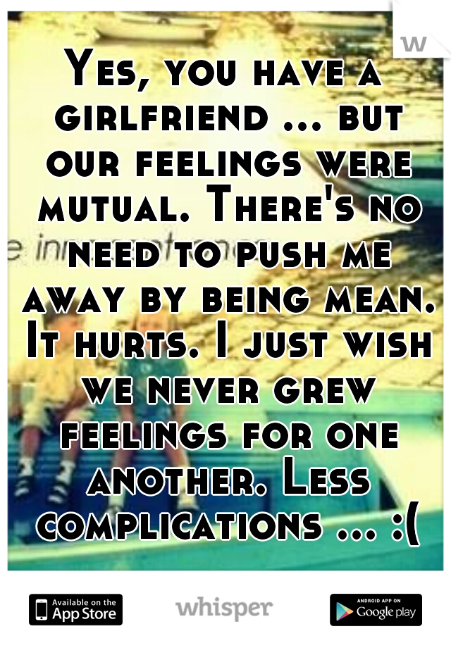 Yes, you have a girlfriend ... but our feelings were mutual. There's no need to push me away by being mean. It hurts. I just wish we never grew feelings for one another. Less complications ... :(  