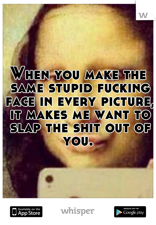 When you make the same stupid fucking face in every picture, it makes me want to slap the shit out of you. 