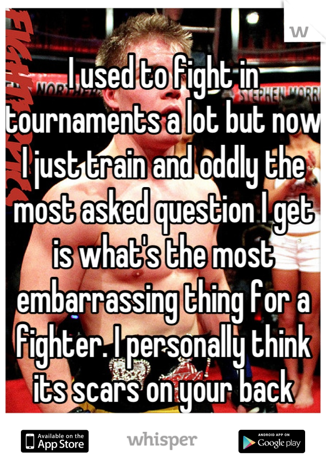 I used to fight in tournaments a lot but now I just train and oddly the most asked question I get is what's the most embarrassing thing for a fighter. I personally think its scars on your back