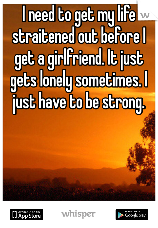 I need to get my life straitened out before I get a girlfriend. It just gets lonely sometimes. I just have to be strong.