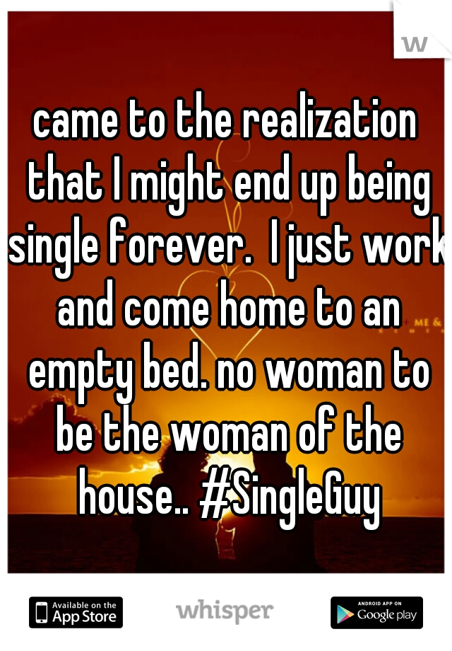 came to the realization that I might end up being single forever.  I just work and come home to an empty bed. no woman to be the woman of the house.. #SingleGuy