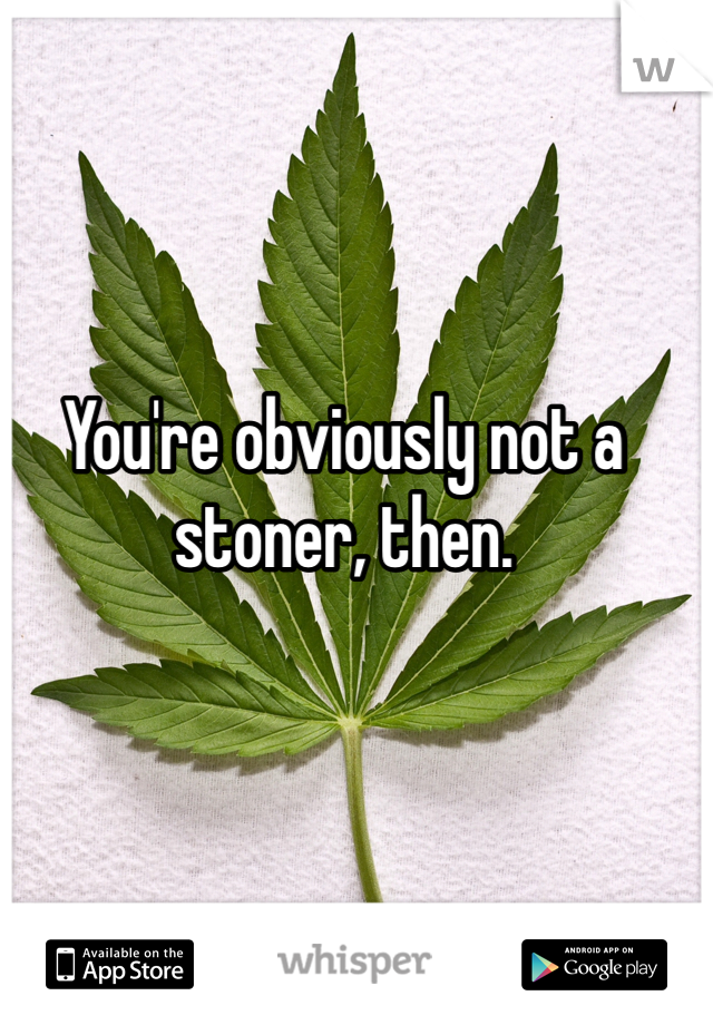 You're obviously not a stoner, then.