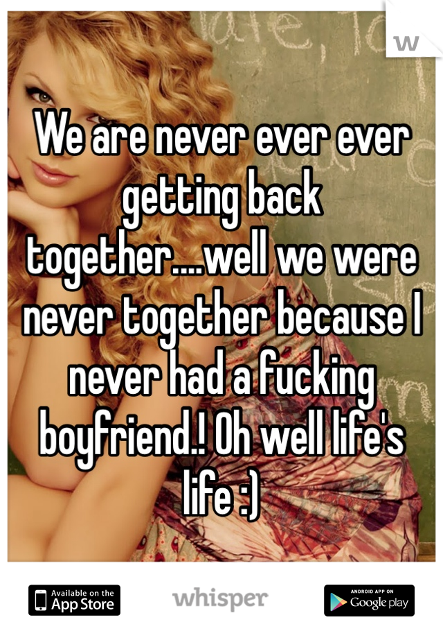 We are never ever ever getting back together....well we were never together because I never had a fucking boyfriend.! Oh well life's life :)