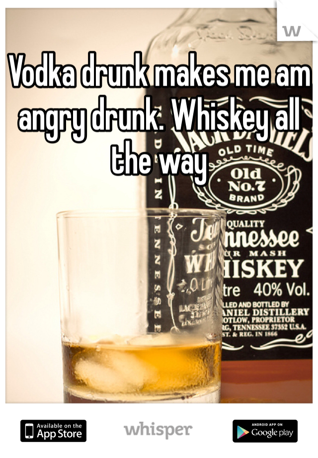 Vodka drunk makes me am angry drunk. Whiskey all the way