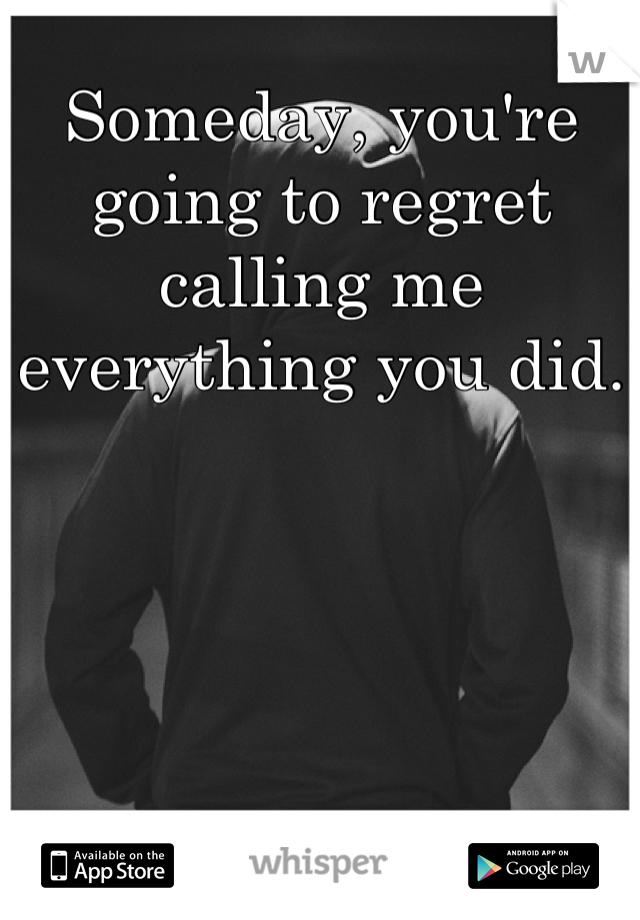 Someday, you're going to regret calling me everything you did.