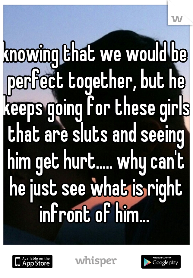 knowing that we would be perfect together, but he keeps going for these girls that are sluts and seeing him get hurt..... why can't he just see what is right infront of him... 