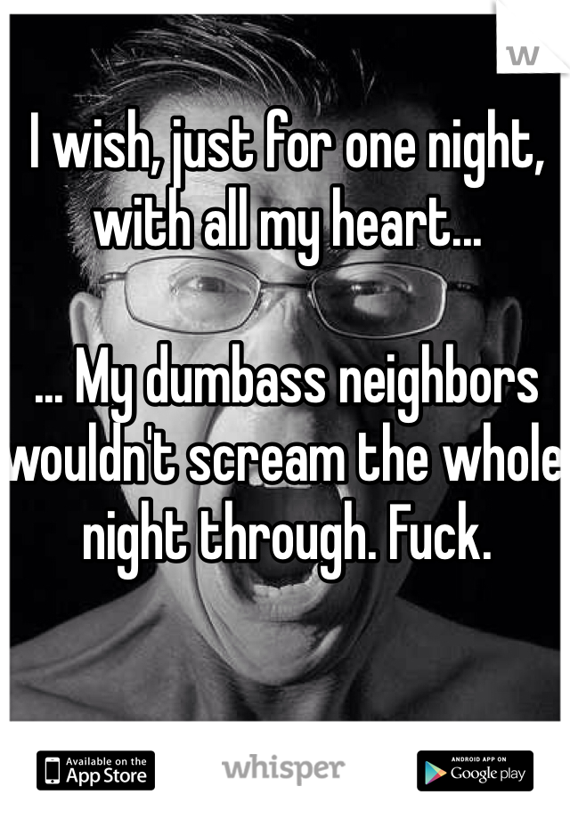 I wish, just for one night, with all my heart...

... My dumbass neighbors wouldn't scream the whole night through. Fuck. 