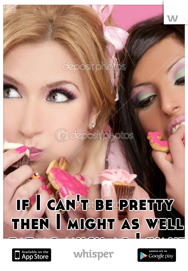 if I can't be pretty then I might as well eat as much as I want.