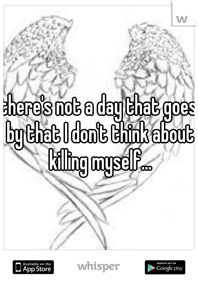 there's not a day that goes by that I don't think about killing myself...